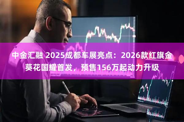 中金汇融 2025成都车展亮点：2026款红旗金葵花国耀首发，预售156万起动力升级