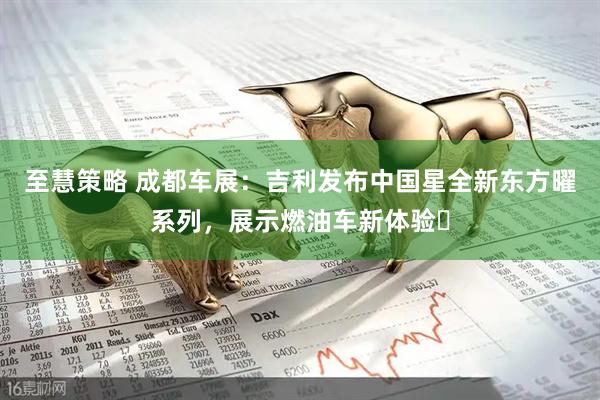 至慧策略 成都车展：吉利发布中国星全新东方曜系列，展示燃油车新体验​