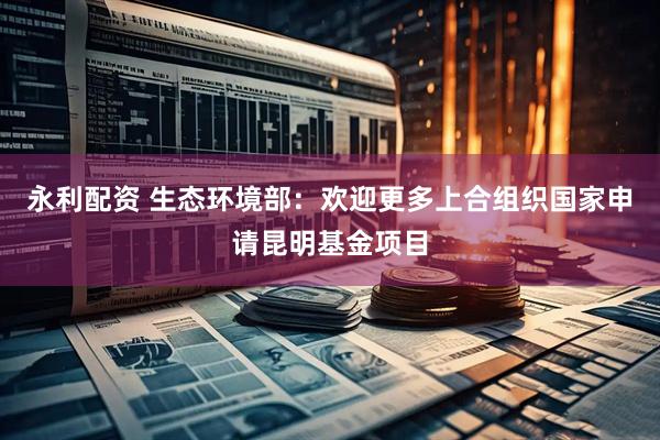 永利配资 生态环境部：欢迎更多上合组织国家申请昆明基金项目
