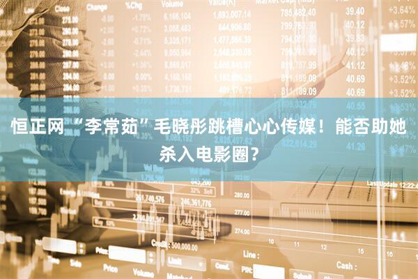 恒正网 “李常茹”毛晓彤跳槽心心传媒！能否助她杀入电影圈？