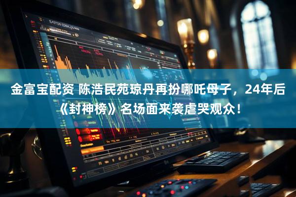 金富宝配资 陈浩民苑琼丹再扮哪吒母子，24年后《封神榜》名场面来袭虐哭观众！