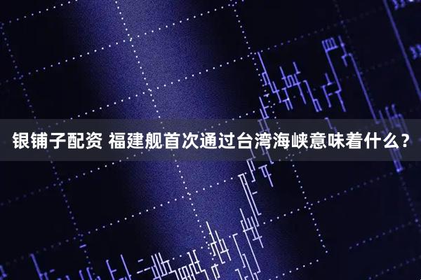银铺子配资 福建舰首次通过台湾海峡意味着什么？