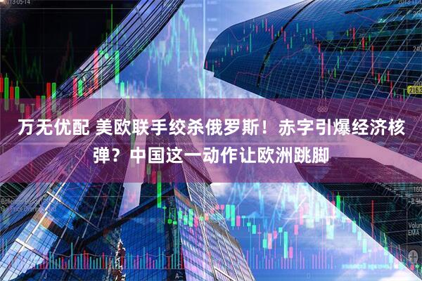 万无优配 美欧联手绞杀俄罗斯！赤字引爆经济核弹？中国这一动作让欧洲跳脚