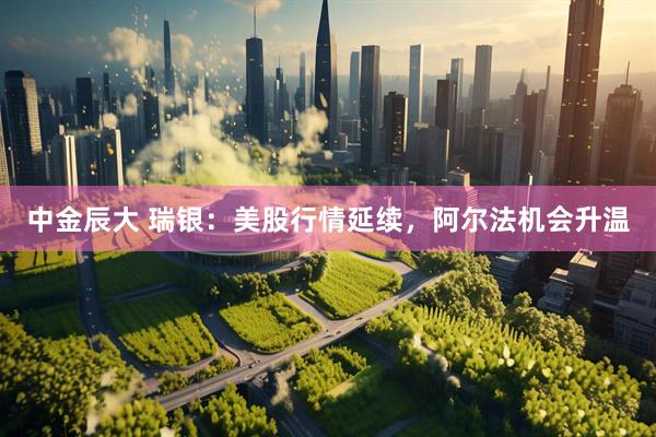 中金辰大 瑞银：美股行情延续，阿尔法机会升温