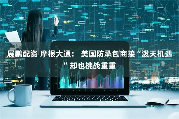 展鵬配资 摩根大通： 美国防承包商接“泼天机遇”却也挑战重重
