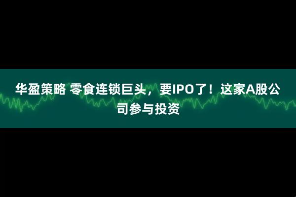 华盈策略 零食连锁巨头，要IPO了！这家A股公司参与投资