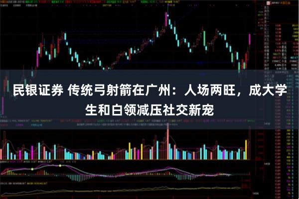 民银证券 传统弓射箭在广州:人场两旺,成大学生和白领减压社交新宠