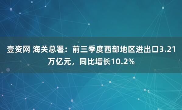 壹资网 海关总署：前三季度西部地区进出口3.21万亿元，同比增长10.2%