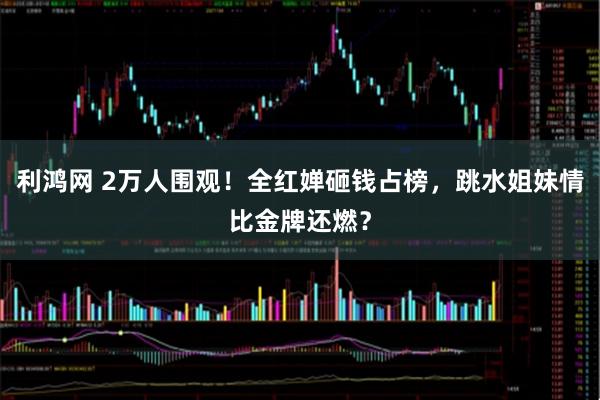 利鸿网 2万人围观!全红婵砸钱占榜,跳水姐妹情比金牌还燃?