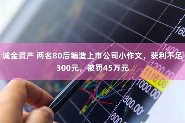 诚金资产 两名80后编造上市公司小作文，获利不足300元，被罚45万元