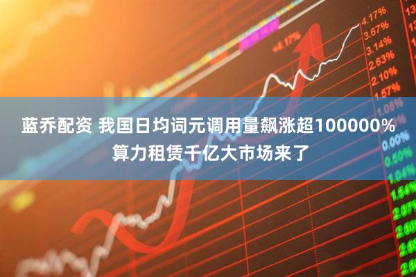 蓝乔配资 我国日均词元调用量飙涨超100000% 算力租赁千亿大市场来了