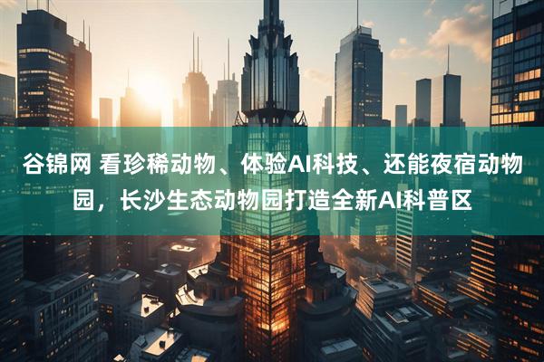 谷锦网 看珍稀动物、体验AI科技、还能夜宿动物园,长沙生态动物园打造全新AI科普区